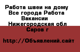 Работа швеи на дому - Все города Работа » Вакансии   . Нижегородская обл.,Саров г.